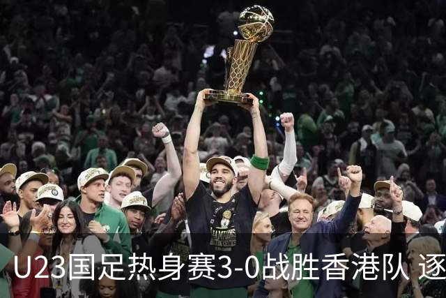 U23国足热身赛3-0战胜香港队 逐梦之路展现希望的光芒