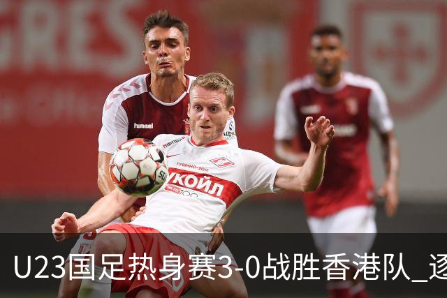 U23国足热身赛3-0战胜香港队 逐梦之路展现希望的光芒